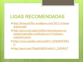 LIGAS RECOMENDADAS
http://herracad.files.wordpress.com/2011/11/manu
al-prezi.pdf
http://prezi.com/yqfu-lxm9kxr/tutorial-prezi-en-
espanol-aprender-a-utilizarlo-en-15-minutos-
academia-prezi/
http://www.youtube.com/watch?v=X5lpW4YJWn
U
http://prezi.com/33kqt03idk56/edit/#1_24309637