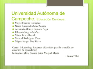 Universidad Autónoma de
Campeche. Educación Continua.
Mayté Cadena González
Nadia Kassandra May Acosta
Armando Alonzo Jiménez Puga
Eduardo Negrín Muñoz
Mirna Pérez Rosado
Manuel Rodríguez Chan
Miguel Angel Tuz Sierra
Curso: E-Learning: Recursos didácticos para la creación de
entornos de aprendizaje
Instructor: Mtra. Susana Friné Moguel Marín
Junio 2014