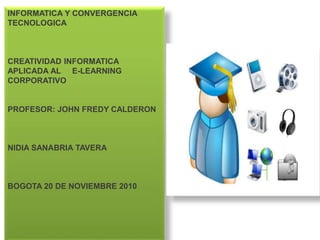 INFORMATICA Y CONVERGENCIA
TECNOLOGICA
CREATIVIDAD INFORMATICA
APLICADA AL E-LEARNING
CORPORATIVO
PROFESOR: JOHN FREDY CALDERON
NIDIA SANABRIA TAVERA
BOGOTA 20 DE NOVIEMBRE 2010
 