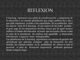 E-learning representa una salida de transformación y adaptación de
la educación a un mundo globalizado que exige cambios día a día y
que pide respuestas acordes a las capacidades de su población. Ante
los nuevos retos de E-learning , el uso masivo de las redes sociales ,
el gran auge de los dispositivos móviles; hacen que de igual manera
enfatice el trabajo del educador al punto que les ayuda a llevar a cabo
la tarea de la enseñanza de manera más agradable y alcanzando
información y espacios antes inimaginables.
Las plataformas de E-learning representan un sistema de gestión del
aprendizaje que optimiza cualquier plan de formación. En este
sentido, las ventajas residen en la posibilidad de ofrecer a todo el
personal el plan de formación empresarial pudiendo gestionar
desde cualquier lugar.
 