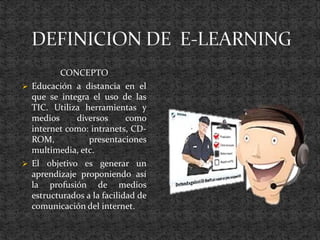 CONCEPTO
 Educación a distancia en el
que se integra el uso de las
TIC. Utiliza herramientas y
medios diversos como
internet como: intranets, CD-
ROM, presentaciones
multimedia, etc.
 El objetivo es generar un
aprendizaje proponiendo así
la profusión de medios
estructurados a la facilidad de
comunicación del internet.
 