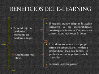  Aprendizaje en
cualquier
momento en
cualquier lugar.
 Aprendizaje más
eficaz.
 El usuario puede adaptar la acción
formativa a su disponibilidad,
puesto que la información puede ser
consultada tantas veces lo desee.
 Los alumnos marcan su propio
ritmo de aprendizaje, tienden a
profundizar más los temas. El
profesor no monopoliza toda la
atención.
 Fomenta la participación
 
