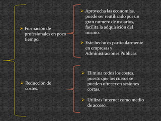  Reducción de
costes.
 Elimina todos los costes,
puesto que los cursos se
pueden ofrecer en sesiones
cortas.
 Utilizas Internet como medio
de acceso.
 Formación de
profesionales en poco
tiempo.
 Aprovecha las economías,
puede ser reutilizado por un
gran numero de usuarios,
facilita la adquisición del
mismo.
 Este hecho es particularmente
en empresas y
Administraciones Publicas
 