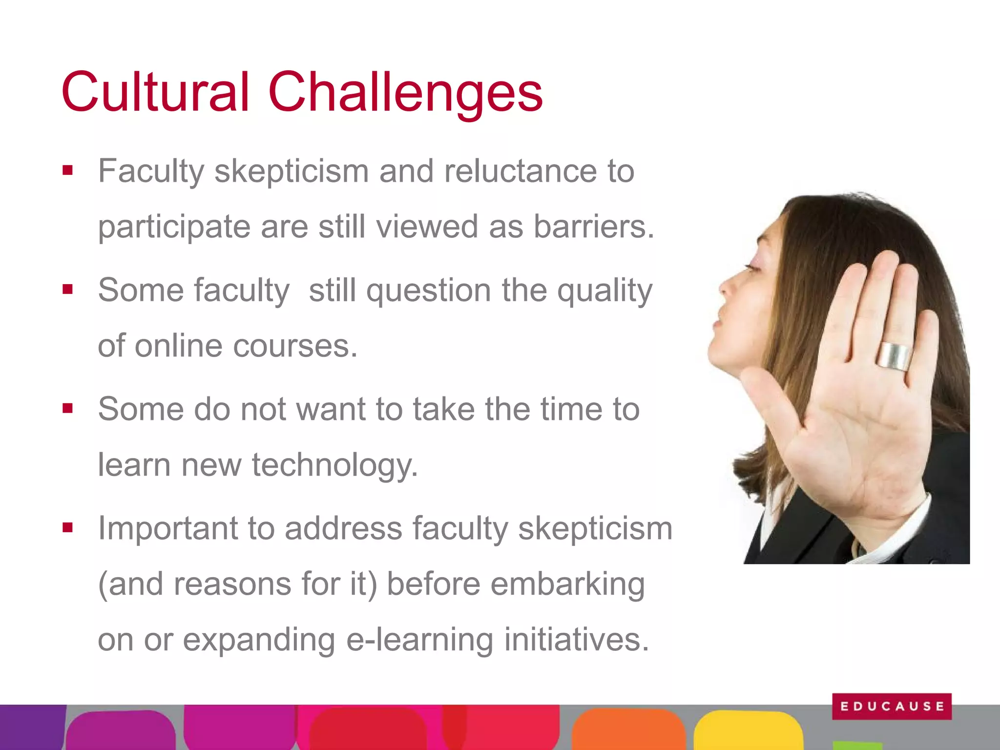Cultural Challenges
 Faculty skepticism and reluctance to
participate are still viewed as barriers.
 Some faculty still question the quality
of online courses.
 Some do not want to take the time to
learn new technology.
 Important to address faculty skepticism
(and reasons for it) before embarking
on or expanding e-learning initiatives.

 