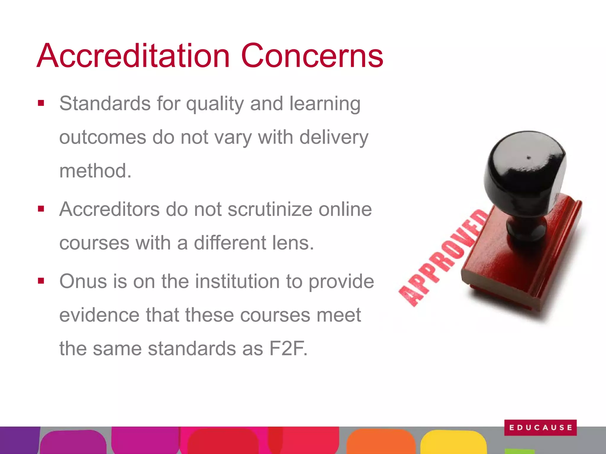 Accreditation Concerns
 Standards for quality and learning
outcomes do not vary with delivery
method.
 Accreditors do not scrutinize online
courses with a different lens.
 Onus is on the institution to provide
evidence that these courses meet
the same standards as F2F.

 