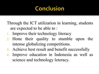 Through the ICT utilization in learning, students
are expected to be able to :
1. Improve their technology literacy
2. Hone their quality to stumble upon the
intense globalizing competitions.
3. Achieve best result and benefit successfully
4. Improve education in Indonesia as well as
science and technology leteracy.
 