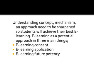 Understanding concept, mechanism,
an approach need to be sharpened
so students will achieve their best E-
learning. E-learning as a potential
approach in three main things;
 E-learning concept
 E-learning application
 E-learning future potency
 