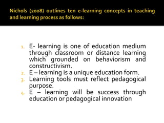 1. E- learning is one of education medium
through classroom or distance learning
which grounded on behaviorism and
constructivism.
2. E – learning is a unique education form.
3. Learning tools must reflect pedagogical
purpose.
4. E – learning will be success through
education or pedagogical innovation
 