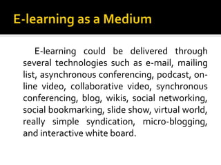 E-learning could be delivered through
several technologies such as e-mail, mailing
list, asynchronous conferencing, podcast, on-
line video, collaborative video, synchronous
conferencing, blog, wikis, social networking,
social bookmarking, slide show, virtual world,
really simple syndication, micro-blogging,
and interactive white board.
 