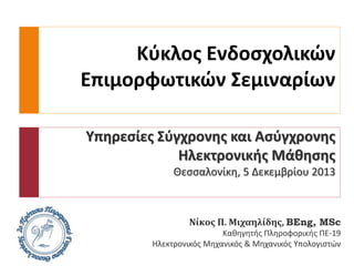 Κύκλος Ενδοσχολικών
Επιμορφωτικών Σεμιναρίων
Υπηρεσίες Σύγχρονης και Ασύγχρονης
Ηλεκτρονικής Μάθησης
Θεσσαλονίκη, 5 Δεκεμβρίου 2013

Νίκος Π. Μιχαηλίδης, BEng, MSc
Καθηγητής Πληροφορικής ΠΕ-19
Ηλεκτρονικός Μηχανικός & Μηχανικός Υπολογιστών

 