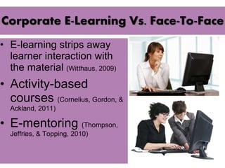 Corporate E-Learning Vs. Face-To-Face 
• E-learning strips away 
learner interaction with 
the material (Witthaus, 2009) 
• Activity-based 
courses (Cornelius, Gordon, & 
Ackland, 2011) 
• E-mentoring (Thompson, 
Jeffries, & Topping, 2010) 
 