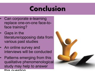 Conclusion 
• Can corporate e-learning 
replace one-on-one face-to-face 
training? 
• Gaps in the 
literature/opposing data from 
various past studies 
• An online survey and 
interviews will be conducted 
• Patterns emerging from this 
qualitative phenomenological 
study may help to answer 
this question 
 