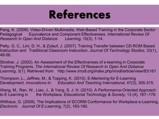 References 
Pang, K. (2009). Video-Driven Multimedia, Web-Based Training in the Corporate Sector: 
Pedagogical Equivalence and Component Effectiveness. International Review Of 
Research In Open And Distance Learning, 10(3), 1-14. 
Petty, G. C., Lim, D. H., & Zulauf, J. (2007). Training Transfer between CD-ROM Based 
Instruction and Traditional Classroom Instruction. Journal Of Technology Studies, 33(1), 
48-56. 
Strother, J. (2002). An Assessment of the Effectiveness of e-learning in Corporate 
Training Programs. The International Review Of Research In Open And Distance 
Learning, 3(1). Retrieved from http://www.irrodl.org/index.php/irrodl/article/view/83/161 
Thompson, L., Jeffries, M., & Topping, K. (2010). E-Mentoring for E-Learning 
Development. Innovations In Education And Teaching International, 47(3), 305-315. 
Wang, M., Ran, W., Liao, J., & Yang, S. J. H. (2010). A Performance-Oriented Approach 
to E Learning in the Workplace. Educational Technology & Society, 13 (4), 167–179. 
Witthaus, G. (2009). The Implications of SCORM Conformance for Workplace e-Learning. 
Electronic Journal Of E-Learning, 7(2), 183-190. 
 