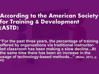 According to the American Society 
for Training & Development 
(ASTD) 
“For the past three years, the percentage of training 
offered by organizations via traditional instructor-led 
classroom has been making a slow decline...At 
the same time there has been an increase in the 
usage of technology-based methods...” (Miller, 2013, p. 
42) 
 