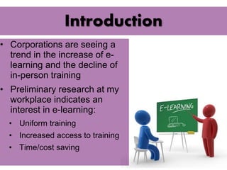 Introduction 
• Corporations are seeing a 
trend in the increase of e-learning 
and the decline of 
in-person training 
• Preliminary research at my 
workplace indicates an 
interest in e-learning: 
• Uniform training 
• Increased access to training 
• Time/cost saving 
 