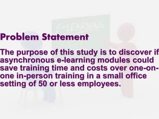 Problem Statement 
The purpose of this study is to discover if 
asynchronous e-learning modules could 
save training time and costs over one-on-one 
in-person training in a small office 
setting of 50 or less employees. 
 