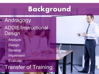 Background 
• Andragogy 
• ADDIE/Instructional 
Design 
• Analyze 
• Design 
• Develop 
• Implement 
• Evaluate 
• Transfer of Training 
 