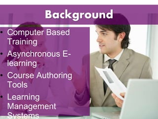 Background 
• Computer Based 
Training 
• Asynchronous E-learning 
• Course Authoring 
Tools 
• Learning 
Management 
Systems 
 