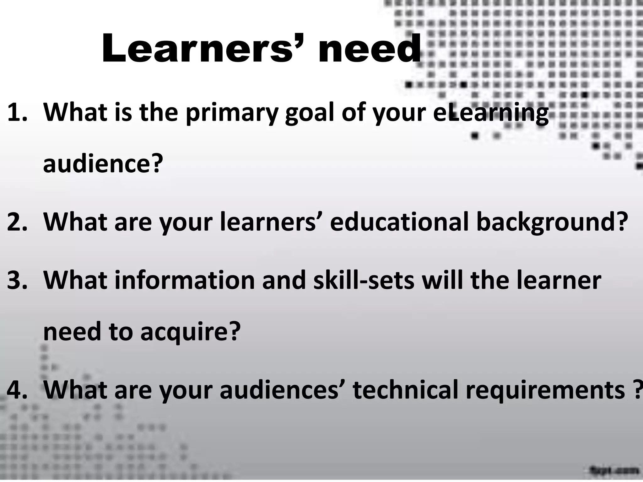 Learners’ need
1. What is the primary goal of your eLearning
audience?
2. What are your learners’ educational background?
3. What information and skill-sets will the learner
need to acquire?
4. What are your audiences’ technical requirements ?
 