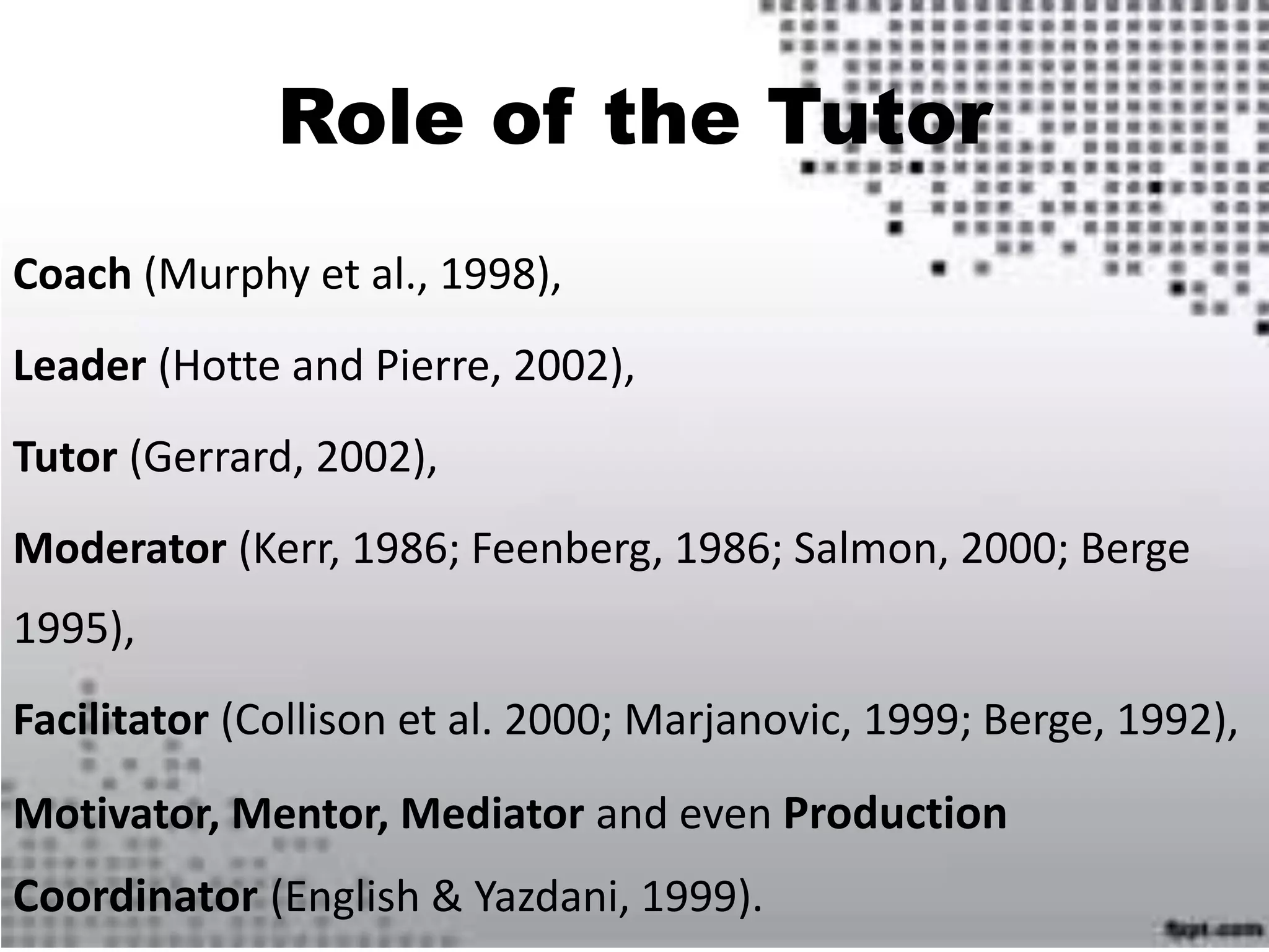Role of the Tutor
Coach (Murphy et al., 1998),
Leader (Hotte and Pierre, 2002),
Tutor (Gerrard, 2002),
Moderator (Kerr, 1986; Feenberg, 1986; Salmon, 2000; Berge
1995),
Facilitator (Collison et al. 2000; Marjanovic, 1999; Berge, 1992),
Motivator, Mentor, Mediator and even Production
Coordinator (English & Yazdani, 1999).
 