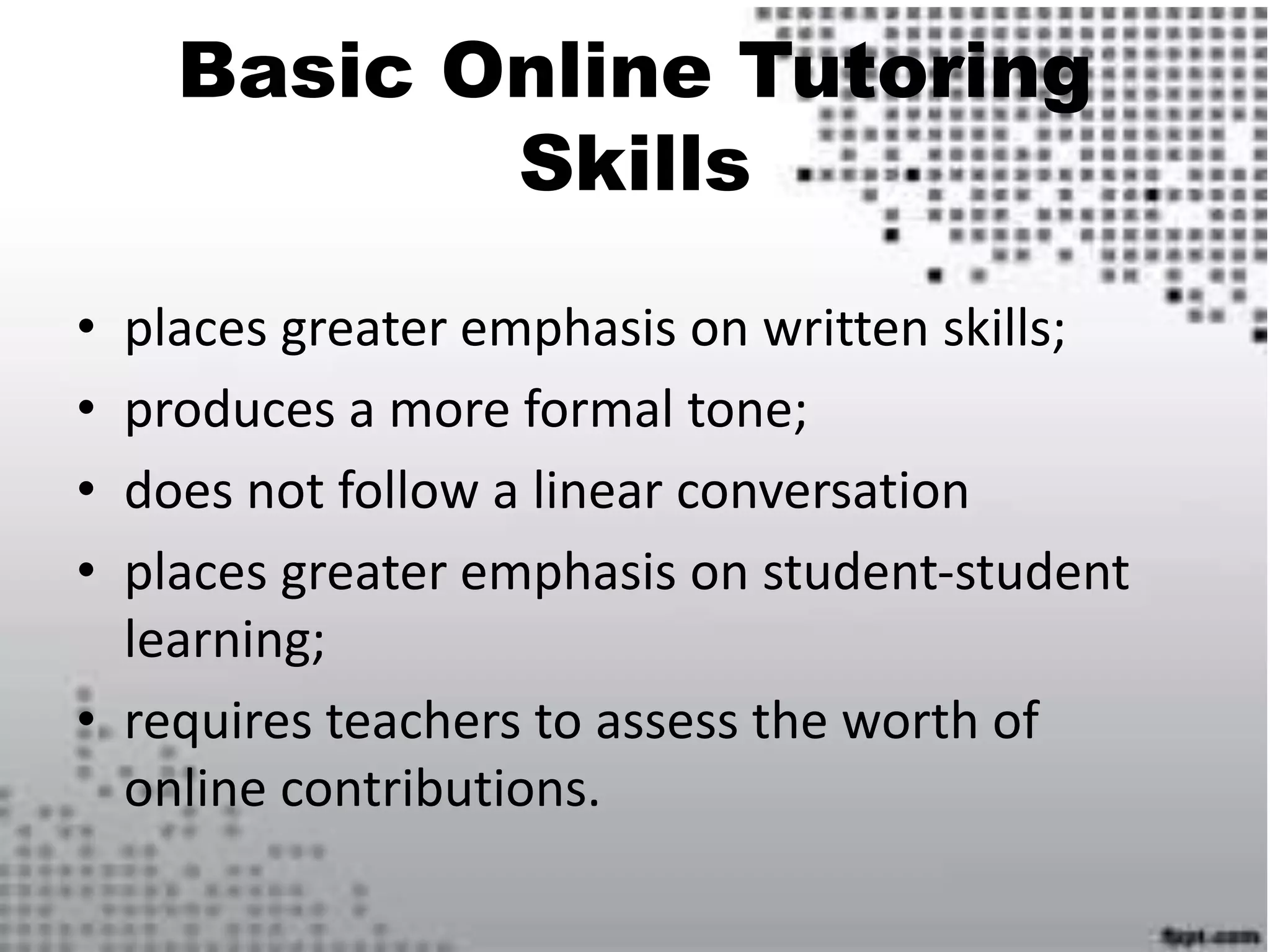 Basic Online Tutoring
Skills
• places greater emphasis on written skills;
• produces a more formal tone;
• does not follow a linear conversation
• places greater emphasis on student-student
learning;
• requires teachers to assess the worth of
online contributions.
 