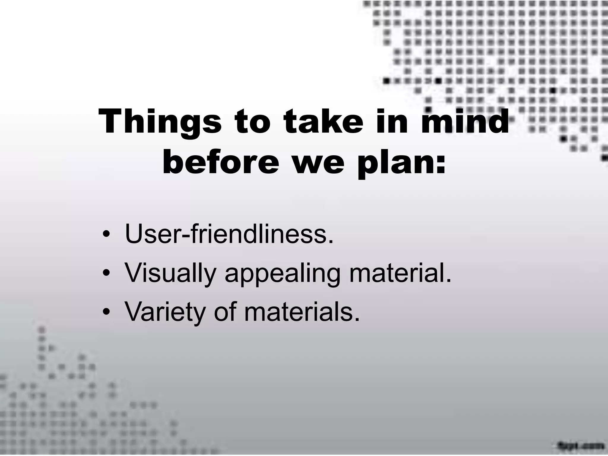 Things to take in mind
before we plan:
• User-friendliness.
• Visually appealing material.
• Variety of materials.
 
