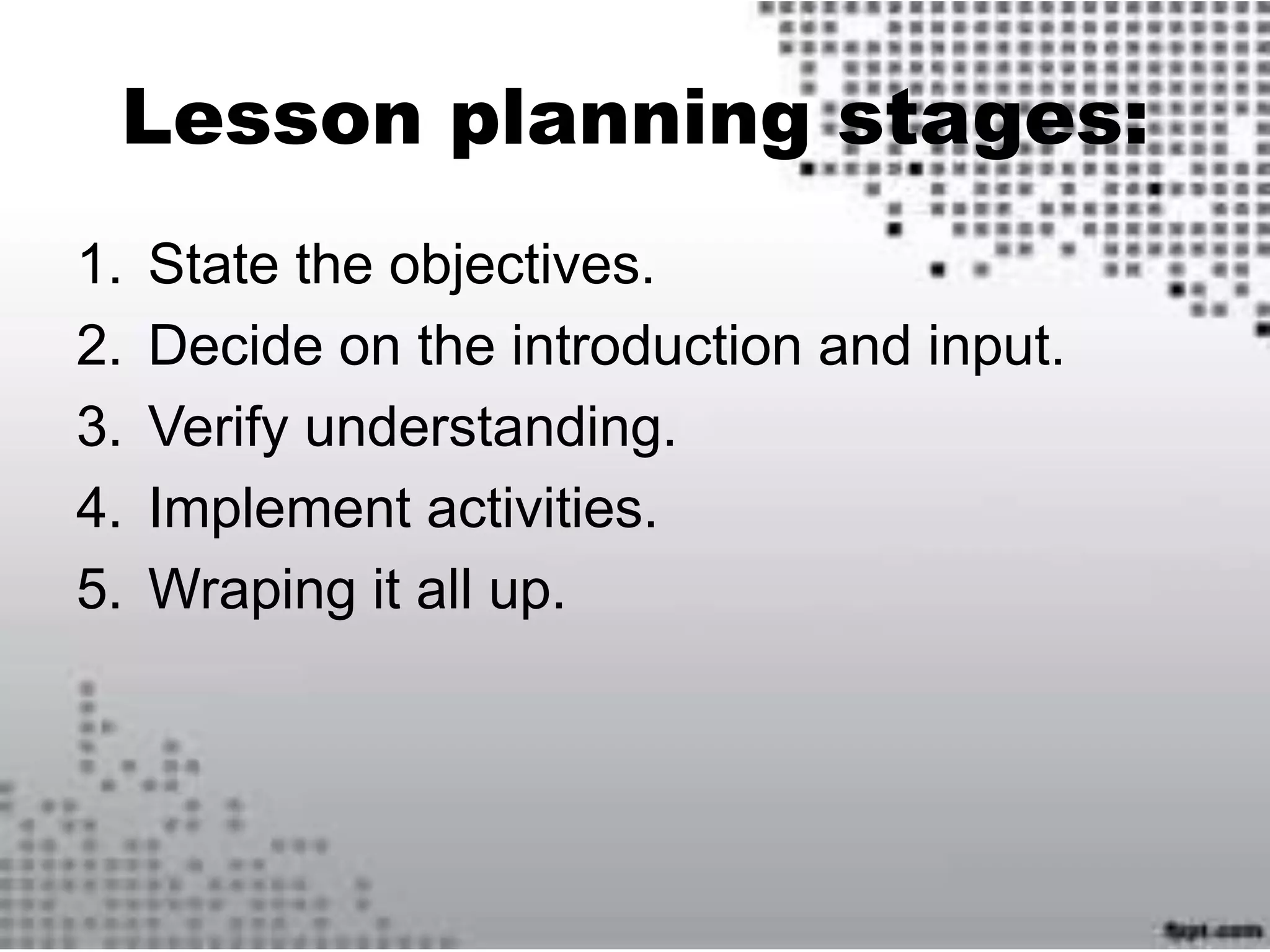 Lesson planning stages:
1. State the objectives.
2. Decide on the introduction and input.
3. Verify understanding.
4. Implement activities.
5. Wraping it all up.
 