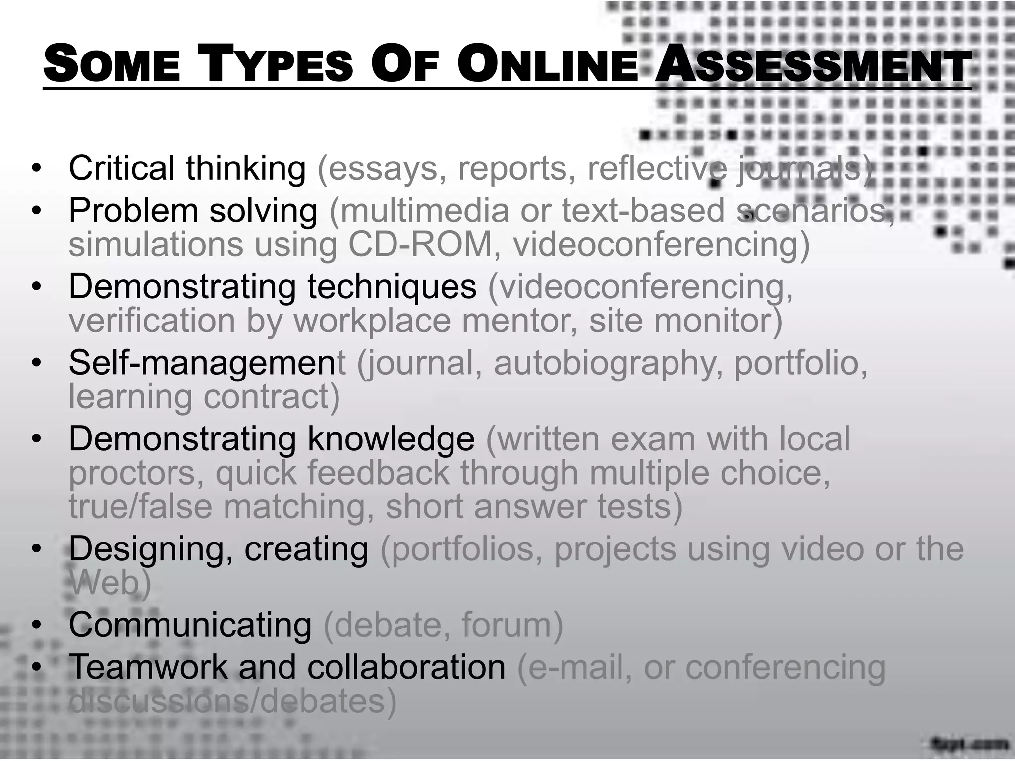 SOME TYPES OF ONLINE ASSESSMENT
• Critical thinking (essays, reports, reflective journals)
• Problem solving (multimedia or text-based scenarios,
simulations using CD-ROM, videoconferencing)
• Demonstrating techniques (videoconferencing,
verification by workplace mentor, site monitor)
• Self-management (journal, autobiography, portfolio,
learning contract)
• Demonstrating knowledge (written exam with local
proctors, quick feedback through multiple choice,
true/false matching, short answer tests)
• Designing, creating (portfolios, projects using video or the
Web)
• Communicating (debate, forum)
• Teamwork and collaboration (e-mail, or conferencing
discussions/debates)
 