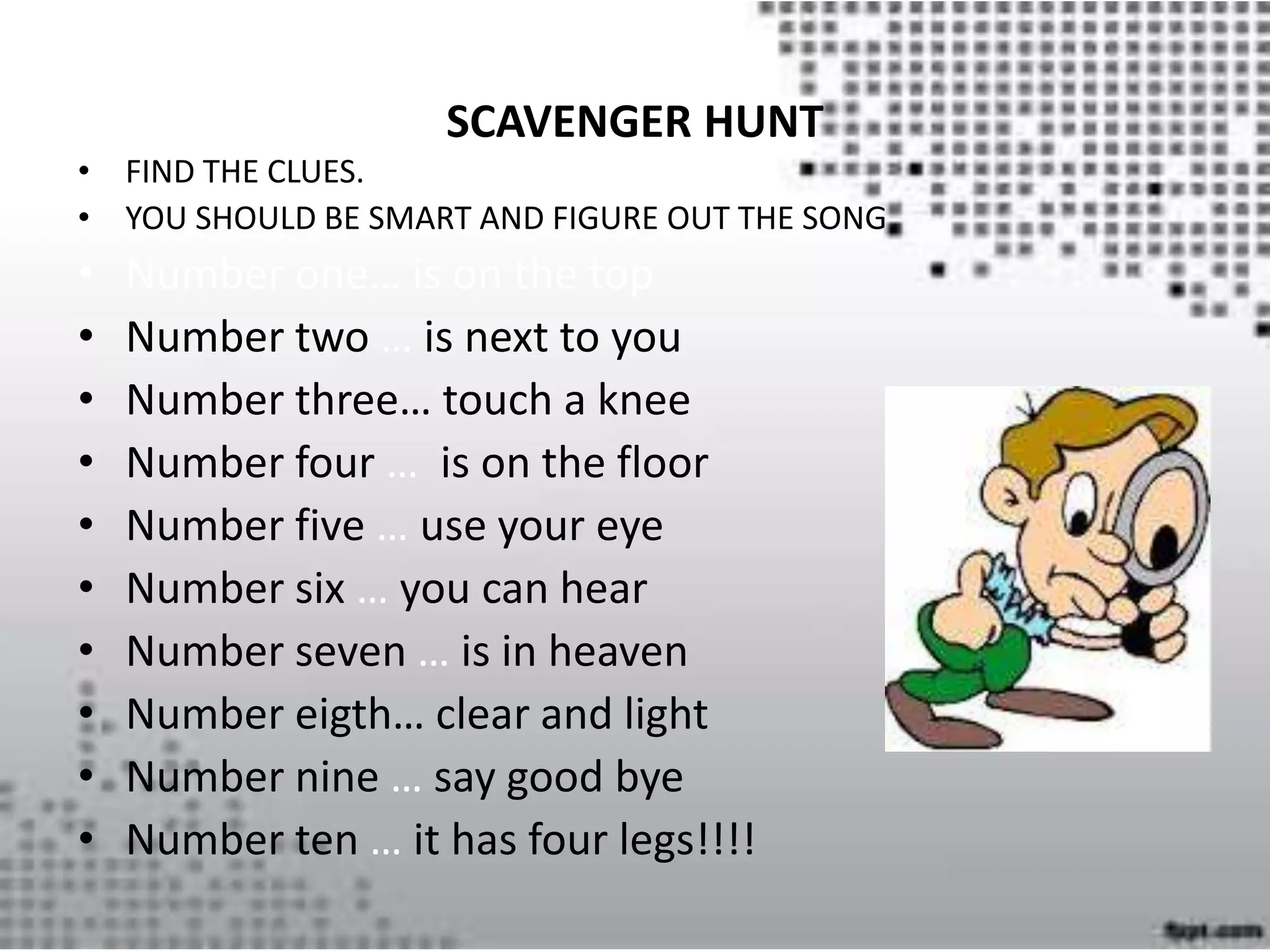 SCAVENGER HUNT
• FIND THE CLUES.
• YOU SHOULD BE SMART AND FIGURE OUT THE SONG
• Number one… is on the top
• Number two … is next to you
• Number three… touch a knee
• Number four … is on the floor
• Number five … use your eye
• Number six … you can hear
• Number seven … is in heaven
• Number eigth… clear and light
• Number nine … say good bye
• Number ten … it has four legs!!!!
 