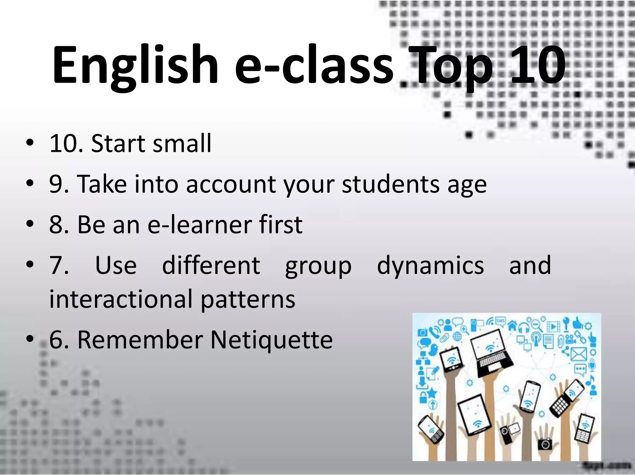 English e-class Top 10
• 10. Start small
• 9. Take into account your students age
• 8. Be an e-learner first
• 7. Use different group dynamics and
interactional patterns
• 6. Remember Netiquette
 