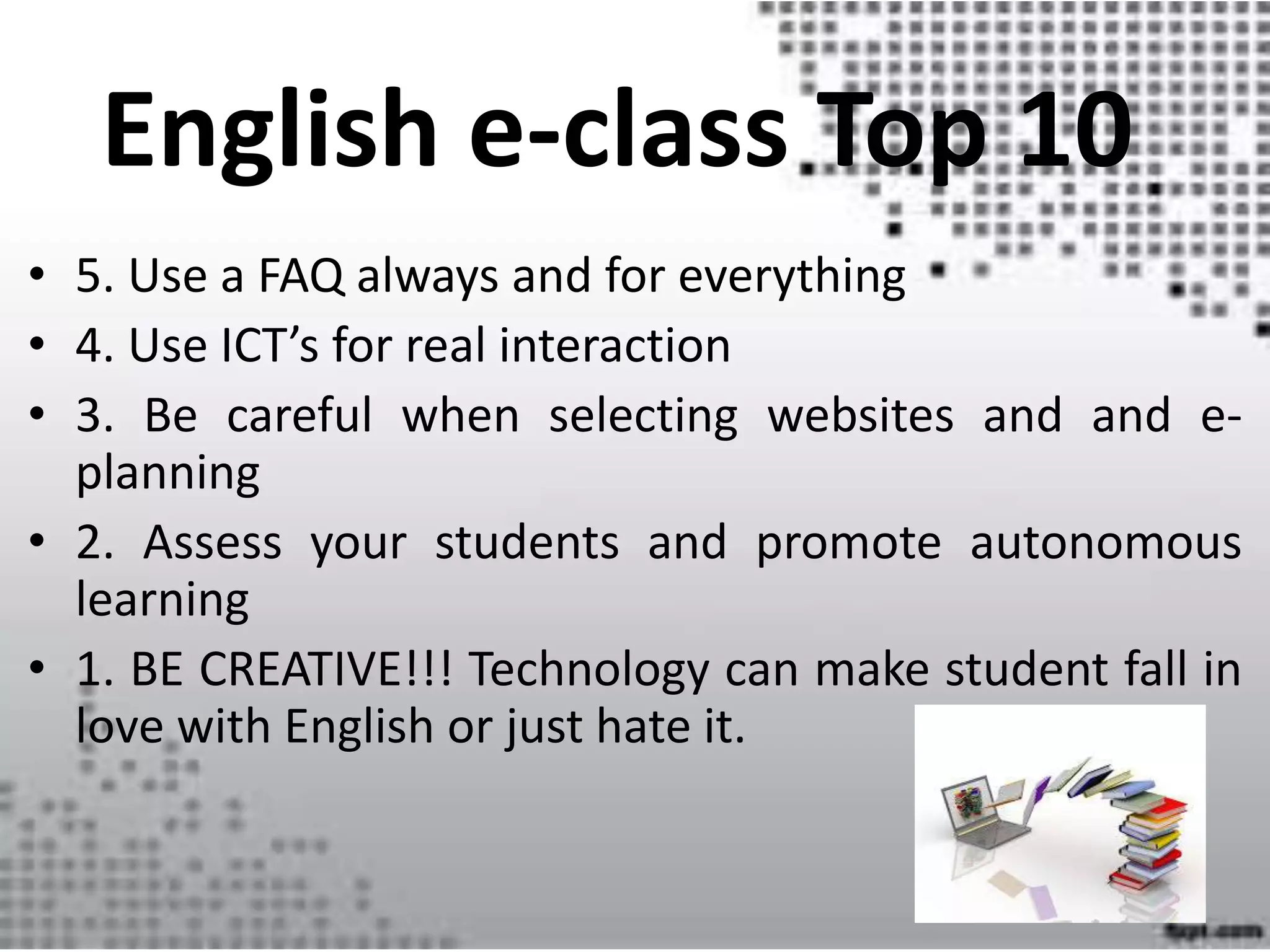 • 5. Use a FAQ always and for everything
• 4. Use ICT’s for real interaction
• 3. Be careful when selecting websites and and e-
planning
• 2. Assess your students and promote autonomous
learning
• 1. BE CREATIVE!!! Technology can make student fall in
love with English or just hate it.
English e-class Top 10
 