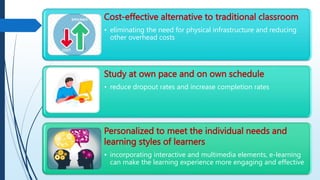 Cost-effective alternative to traditional classroom
• eliminating the need for physical infrastructure and reducing
other overhead costs
Study at own pace and on own schedule
• reduce dropout rates and increase completion rates
Personalized to meet the individual needs and
learning styles of learners
• incorporating interactive and multimedia elements, e-learning
can make the learning experience more engaging and effective
 