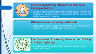 Effective at improving retention and long-term
learning outcomes
• variety of instructional strategies and technologies, e-learning can
help learners develop a deeper understanding of the material and
apply it in real-world situations
Often more environmentally sustainable
• reducing the need for paper-based materials and eliminating the
need for learners to travel to a physical location
Effective means of delivering education and training
in today's digital age
• addressing some of the key challenges faced by learners and
organizations today
 