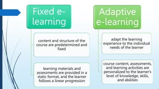 Fixed e-
learning
content and structure of the
course are predetermined and
fixed
learning materials and
assessments are provided in a
static format, and the learner
follows a linear progression
Adaptive
e-learning
adapt the learning
experience to the individual
needs of the learner
course content, assessments,
and learning activities are
personalized to the learner's
level of knowledge, skills,
and abilities
 