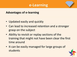 e-Learning
Advantages of e-learning
• Updated easily and quickly
• Can lead to increased retention and a stronger
grasp on the subject
• Ability to revisit or replay sections of the
training that might not have been clear the first
time around
• It can be easily managed for large groups of
students
 