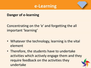 e-Learning
Danger of e-learning
Concentrating on the ‘e' and forgetting the all
important ‘learning‘
• Whatever the technology, learning is the vital
element
• Therefore, the students have to undertake
activities which actively engage them and they
require feedback on the activities they
undertake
 