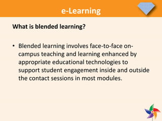 e-Learning
What is blended learning?
• Blended learning involves face-to-face on-
campus teaching and learning enhanced by
appropriate educational technologies to
support student engagement inside and outside
the contact sessions in most modules.
 