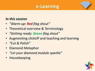 In this session
• “Warm-up: Red flag shout”
• Theoretical overview & Terminology
• “Getting ready: Green flag shout”
• Augmenting clickUP and teaching and learning
• “Cut & Polish”
• Diamond Metaphor
• “Let your diamond module sparkle”
• Housekeeping
e-Learning
 
