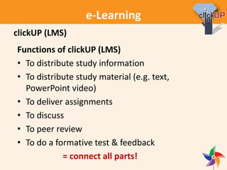 e-Learning
Functions of clickUP (LMS)
• To distribute study information
• To distribute study material (e.g. text,
PowerPoint video)
• To deliver assignments
• To discuss
• To peer review
• To do a formative test & feedback
= connect all parts!
clickUP (LMS)
 