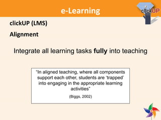 e-Learning
Alignment
“In aligned teaching, where all components
support each other, students are ‘trapped’
into engaging in the appropriate learning
activities”
(Biggs, 2002)
Integrate all learning tasks fully into teaching
clickUP (LMS)
 