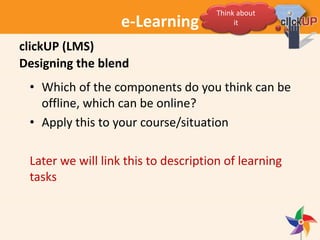 e-Learning
Designing the blend
• Which of the components do you think can be
offline, which can be online?
• Apply this to your course/situation
Later we will link this to description of learning
tasks
clickUP (LMS)
Think about
it
 
