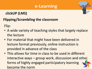 e-Learning
Flipping/Scrambling the classroom
Flip:
• A wide variety of teaching styles that largely replace
the lecture
• For material that might have been delivered in
lecture format previously, online instruction is
provided in advance of the class
• This allows for time in class to be used in different
interactive ways – group work, discussion and other
forms of highly engaged participatory learning
become the norm
clickUP (LMS)
 