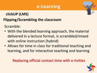e-Learning
Flipping/Scrambling the classroom
Scramble:
• With the blended learning approach, the material
delivered in a lecture format, is scrambled/mixed
with online instruction (hybrid)
• Allows for time in class for traditional teaching and
learning, and for interactive teaching and learning
Replacing official contact time with e-tivities
clickUP (LMS)
 