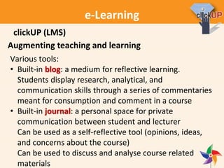 e-Learning
Augmenting teaching and learning
Various tools:
• Built-in blog: a medium for reflective learning.
Students display research, analytical, and
communication skills through a series of commentaries
meant for consumption and comment in a course
• Built-in journal: a personal space for private
communication between student and lecturer
Can be used as a self-reflective tool (opinions, ideas,
and concerns about the course)
Can be used to discuss and analyse course related
materials
clickUP (LMS)
 