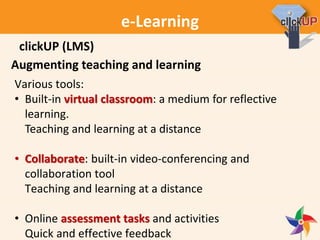 e-Learning
Augmenting teaching and learning
Various tools:
• Built-in virtual classroom: a medium for reflective
learning.
Teaching and learning at a distance
• Collaborate: built-in video-conferencing and
collaboration tool
Teaching and learning at a distance
• Online assessment tasks and activities
Quick and effective feedback
clickUP (LMS)
 