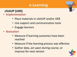 e-Learning
• Implementation
• Place materials in clickUP and/or OER
• Use support and communication tools
• Engage learners
• Evaluation
• Measure if learning outcomes have been
reached
• Measure if the learning process was effective
• Gather data, act upon during course, or
improve for next version
clickUP (LMS)
 