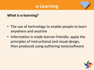 e-Learning
What is e-learning?
• The use of technology to enable people to learn
anywhere and anytime
• Information is made learner-friendly: apply the
principles of instructional and visual design,
then produced using authoring tools/software
 