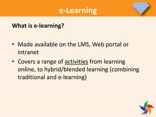 e-Learning
What is e-learning?
• Made available on the LMS, Web portal or
intranet
• Covers a range of activities from learning
online, to hybrid/blended learning (combining
traditional and e-learning)
 