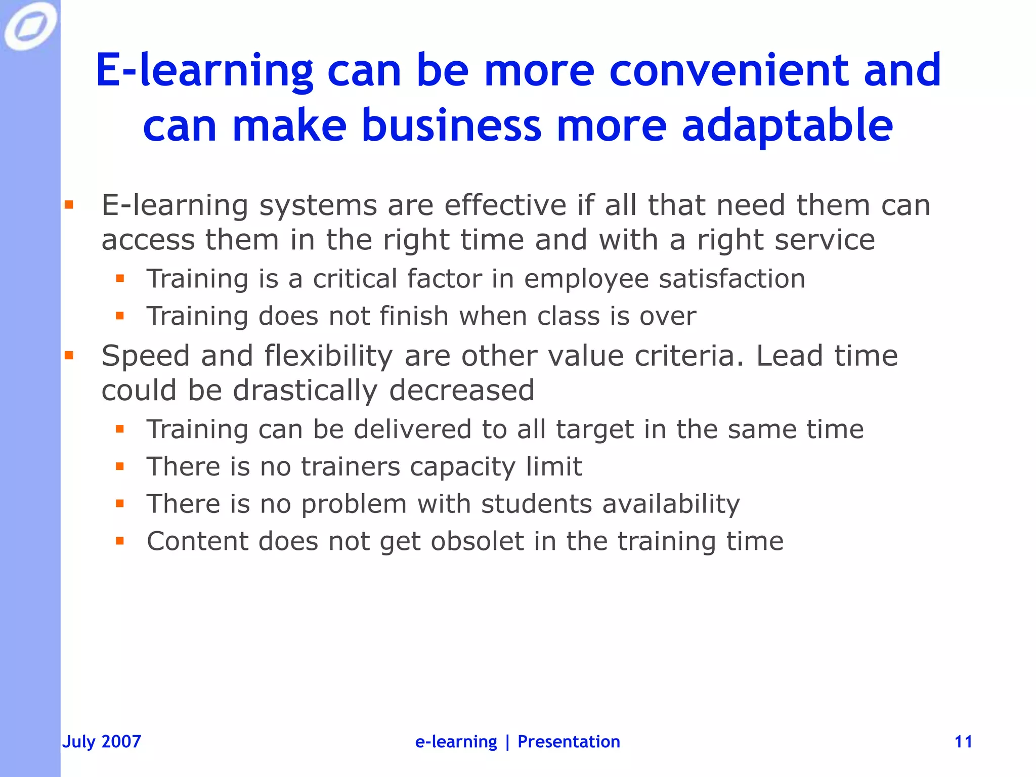 E-learning can be more convenient and can make business more adaptableE-learning systems are effective if all that need them can access them in the right time and with a right serviceTraining is a critical factor in employee satisfactionTraining does not finish when class is overSpeed and flexibility are other value criteria. Lead time could be drastically decreasedTraining can be delivered to all target in the same timeThere is no trainers capacity limitThere is no problem with students availabilityContent does not get obsolet in the training timeJuly 2007e-learning | Presentation11