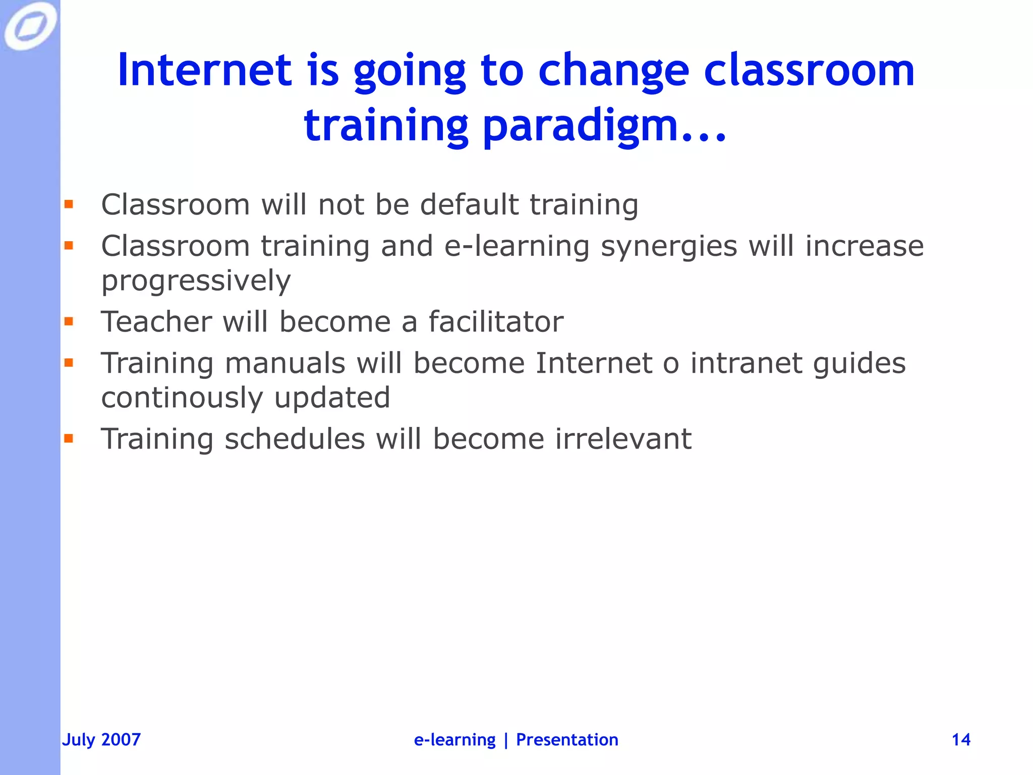 Internet is going to change classroom training paradigm...Classroom will not be default trainingClassroom training and e-learning synergies will increase progressivelyTeacher will become a facilitatorTraining manuals will become Internet o intranet guides continously updatedTraining schedules will become irrelevante-learning | Presentation14